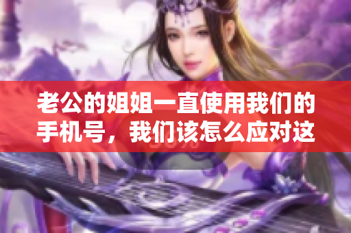 老公的姐姐一直使用我们的手机号，我们该怎么应对这个尴尬的情况？