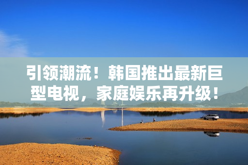 引领潮流！韩国推出最新巨型电视，家庭娱乐再升级！