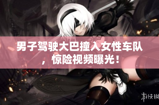 男子驾驶大巴撞入女性车队，惊险视频曝光！