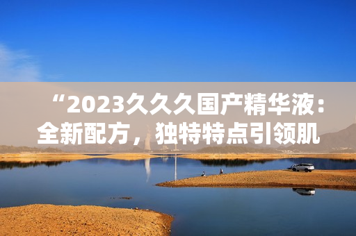 “2023久久久国产精华液：全新配方，独特特点引领肌肤护理新趋势！”