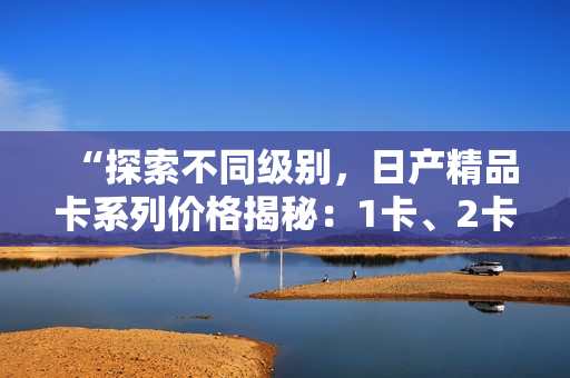 “探索不同级别，日产精品卡系列价格揭秘：1卡、2卡、3卡价格对比”