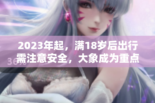 2023年起，满18岁后出行需注意安全，大象成为重点关注对象