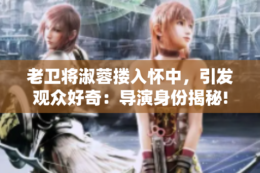 老卫将淑蓉搂入怀中，引发观众好奇：导演身份揭秘!