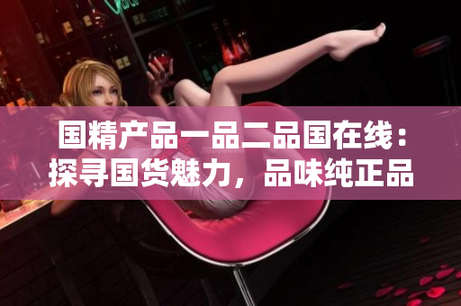 国精产品一品二品国在线：探寻国货魅力，品味纯正品质