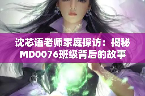沈芯语老师家庭探访：揭秘MD0076班级背后的故事