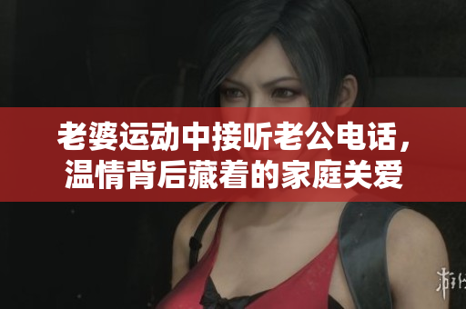 老婆运动中接听老公电话，温情背后藏着的家庭关爱