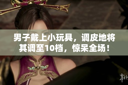 男子戴上小玩具，调皮地将其调至10档，惊呆全场！