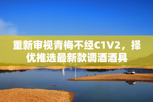 重新审视青梅不经C1V2，择优推选最新款调酒酒具