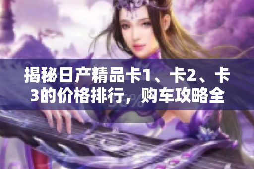 揭秘日产精品卡1、卡2、卡3的价格排行，购车攻略全揭秘
