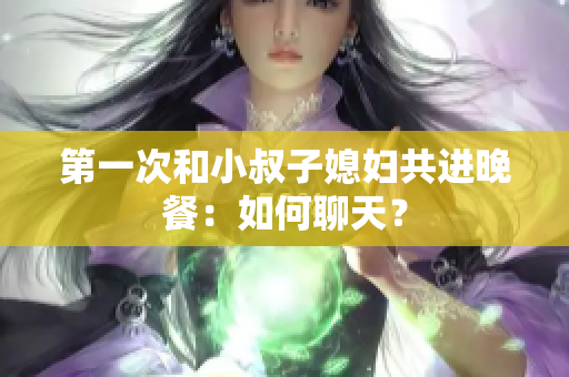 第一次和小叔子媳妇共进晚餐：如何聊天？