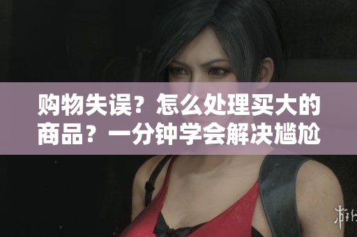 购物失误？怎么处理买大的商品？一分钟学会解决尴尬