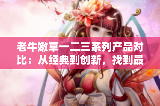 老牛嫩草一二三系列产品对比：从经典到创新，找到最适合您的选择