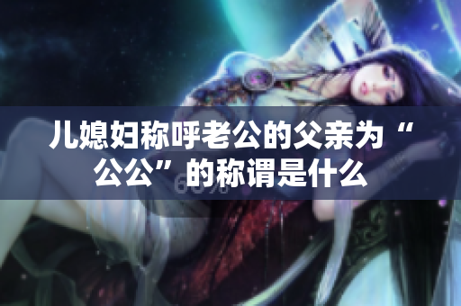 儿媳妇称呼老公的父亲为“公公”的称谓是什么