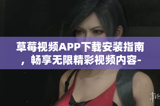 草莓视频APP下载安装指南，畅享无限精彩视频内容-丝瓜安卓苏州