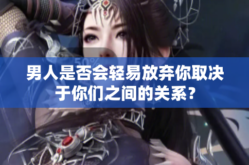 男人是否会轻易放弃你取决于你们之间的关系？