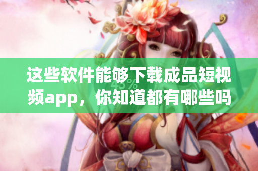 这些软件能够下载成品短视频app，你知道都有哪些吗？