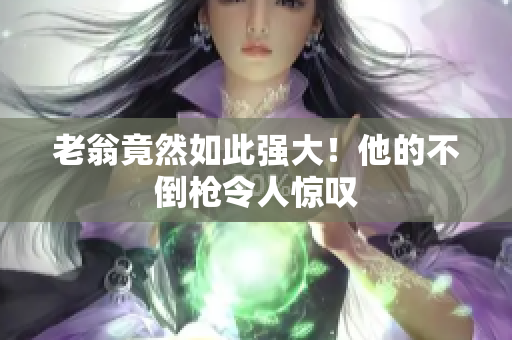 老翁竟然如此强大！他的不倒枪令人惊叹