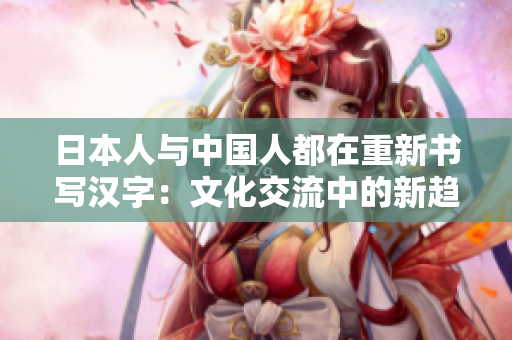 日本人与中国人都在重新书写汉字：文化交流中的新趋势