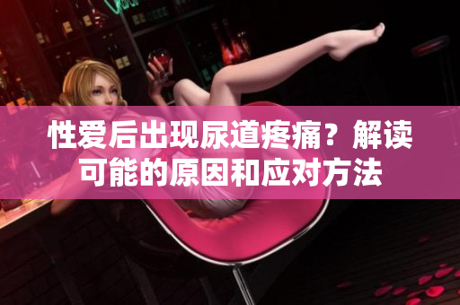 性爱后出现尿道疼痛？解读可能的原因和应对方法