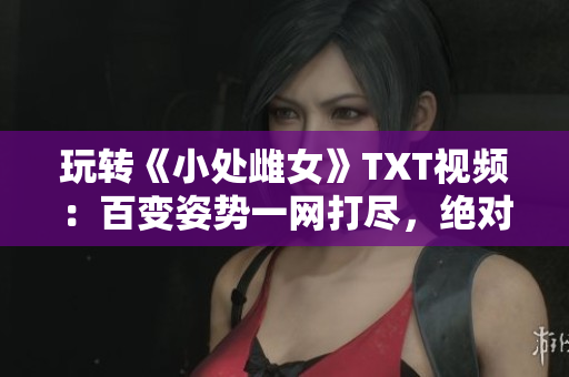 玩转《小处雌女》TXT视频：百变姿势一网打尽，绝对好看！