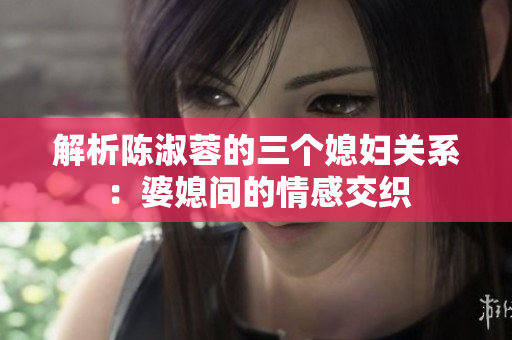 解析陈淑蓉的三个媳妇关系：婆媳间的情感交织