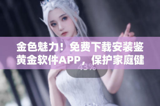 金色魅力！免费下载安装鉴黄金软件APP，保护家庭健康！