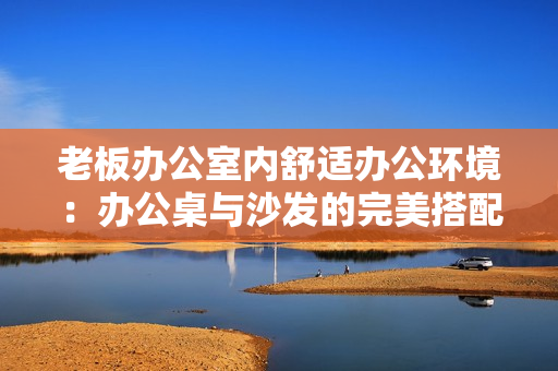 老板办公室内舒适办公环境：办公桌与沙发的完美搭配