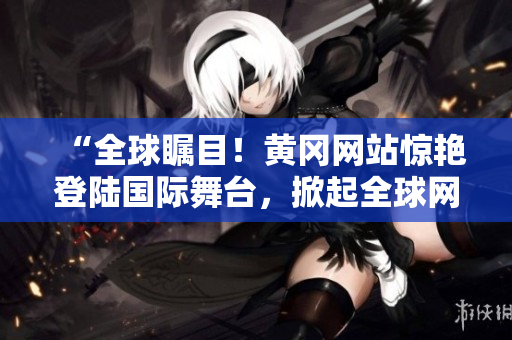 “全球瞩目！黄冈网站惊艳登陆国际舞台，掀起全球网络热潮！”
