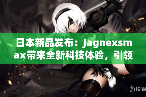 日本新品发布：Jagnexsmax带来全新科技体验，引领智能手机潮流