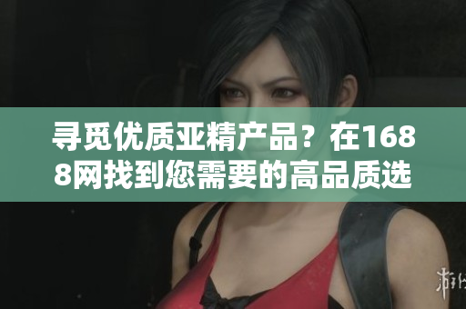 寻觅优质亚精产品？在1688网找到您需要的高品质选择！