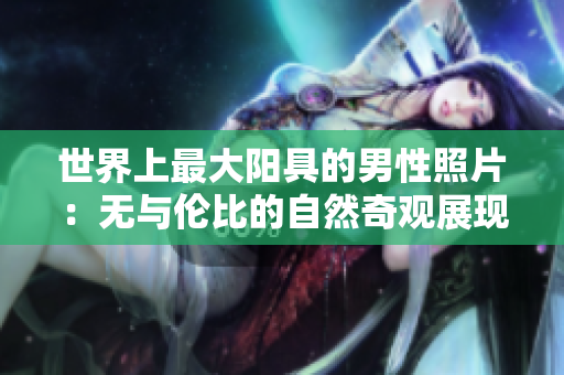 世界上最大阳具的男性照片：无与伦比的自然奇观展现真实身体尺寸