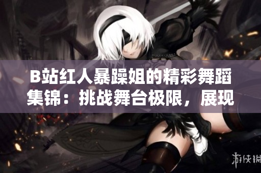 B站红人暴躁姐的精彩舞蹈集锦：挑战舞台极限，展现独特魅力