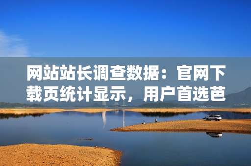 网站站长调查数据：官网下载页统计显示，用户首选芭乐，全面升级优质服务