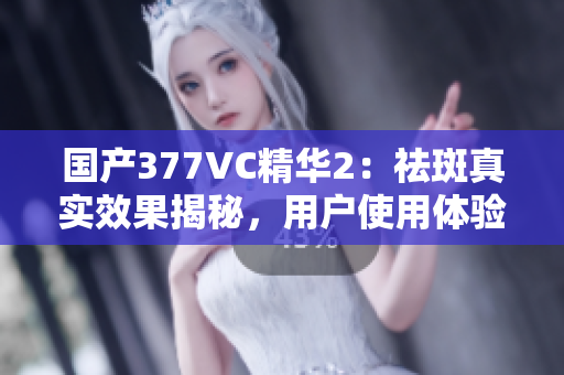 国产377VC精华2：祛斑真实效果揭秘，用户使用体验分享