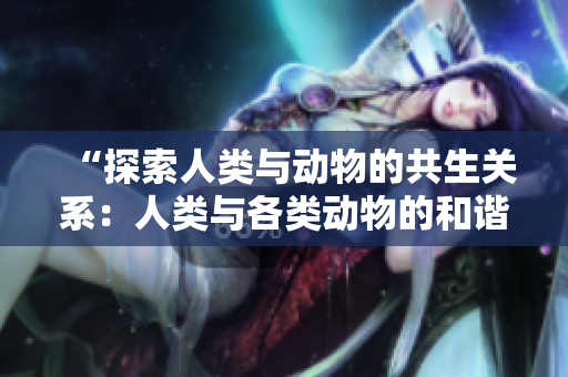“探索人类与动物的共生关系：人类与各类动物的和谐共处之道”