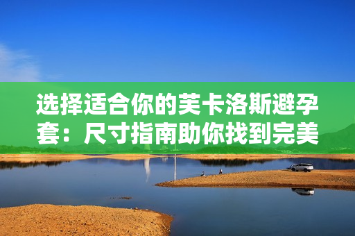 选择适合你的芙卡洛斯避孕套：尺寸指南助你找到完美匹配