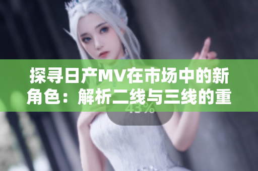 探寻日产MV在市场中的新角色：解析二线与三线的重要性