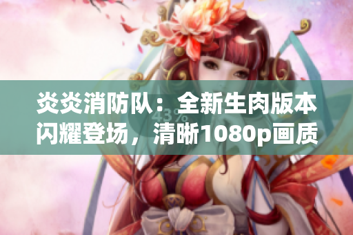 炎炎消防队：全新生肉版本闪耀登场，清晰1080p画质带来全新观感