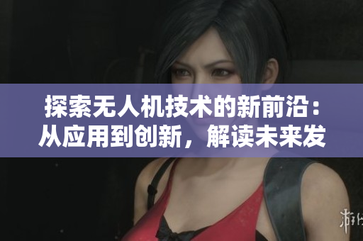 探索无人机技术的新前沿：从应用到创新，解读未来发展趋势