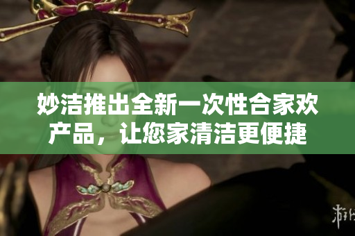 妙洁推出全新一次性合家欢产品，让您家清洁更便捷