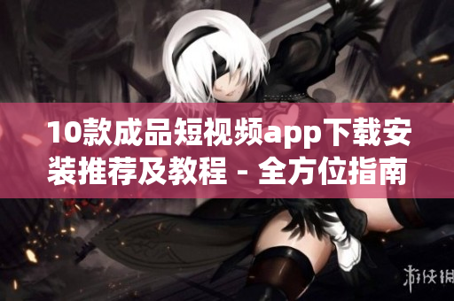 10款成品短视频app下载安装推荐及教程 - 全方位指南