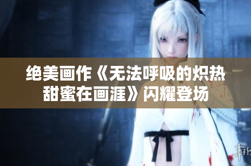 绝美画作《无法呼吸的炽热甜蜜在画涯》闪耀登场