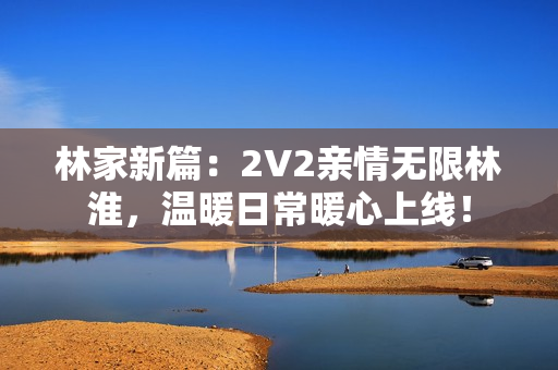 林家新篇：2V2亲情无限林淮，温暖日常暖心上线！