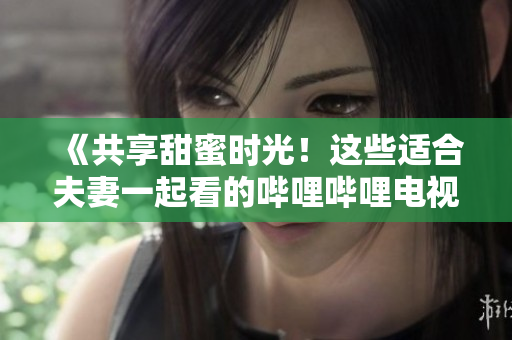 《共享甜蜜时光！这些适合夫妻一起看的哔哩哔哩电视剧值得收藏！》