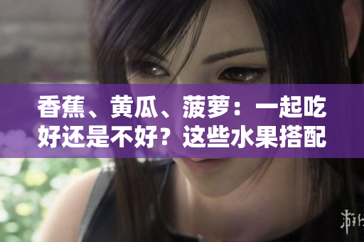 香蕉、黄瓜、菠萝：一起吃好还是不好？这些水果搭配是否合适？