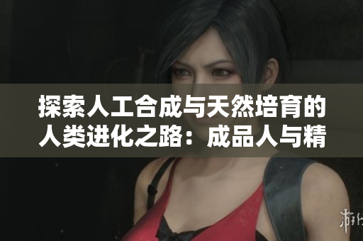 探索人工合成与天然培育的人类进化之路：成品人与精品人的异同