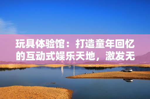 玩具体验馆：打造童年回忆的互动式娱乐天地，激发无限创意与乐趣