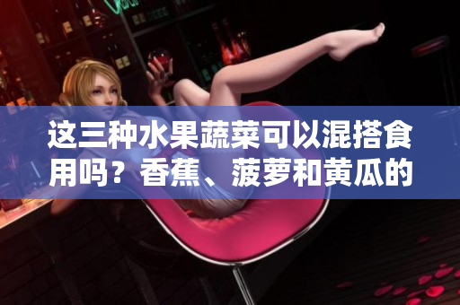 这三种水果蔬菜可以混搭食用吗？香蕉、菠萝和黄瓜的餐桌新组合