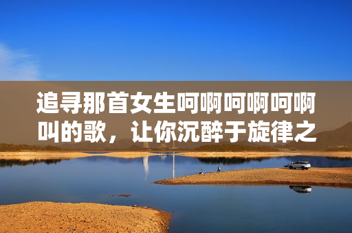 追寻那首女生呵啊呵啊呵啊叫的歌，让你沉醉于旋律之中