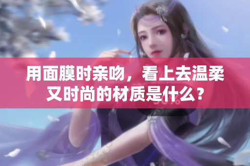 用面膜时亲吻，看上去温柔又时尚的材质是什么？